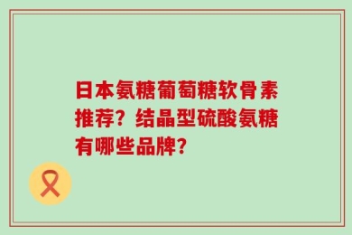 日本氨糖葡萄糖软骨素推荐？结晶型硫酸氨糖有哪些品牌？