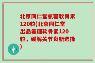 北京同仁堂氨糖软骨素120粒(北京同仁堂出品氨糖软骨素120粒，缓解关节炎新选择)