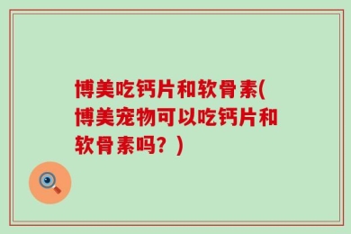 博美吃钙片和软骨素(博美宠物可以吃钙片和软骨素吗？)
