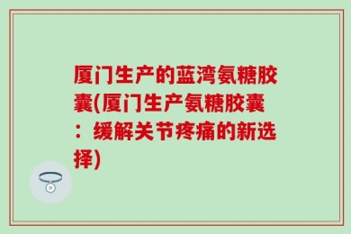 厦门生产的蓝湾氨糖胶囊(厦门生产氨糖胶囊：缓解关节疼痛的新选择)