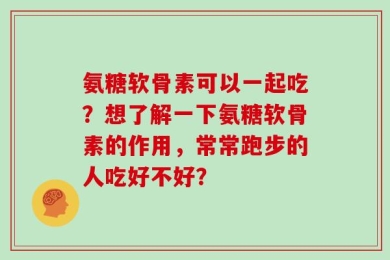 氨糖软骨素可以一起吃？想了解一下氨糖软骨素的作用，常常跑步的人吃好不好？