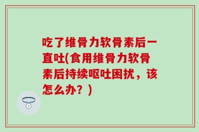 吃了维骨力软骨素后一直吐(食用维骨力软骨素后持续呕吐困扰，该怎么办？)