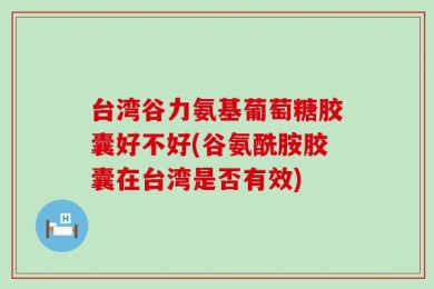 台湾谷力氨基葡萄糖胶囊好不好(谷氨酰胺胶囊在台湾是否有效)