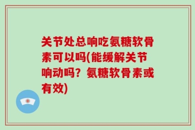 关节处总响吃氨糖软骨素可以吗(能缓解关节响动吗？氨糖软骨素或有效)