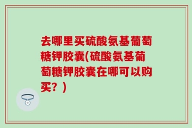 去哪里买硫酸氨基葡萄糖钾胶囊(硫酸氨基葡萄糖钾胶囊在哪可以购买？)