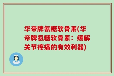 华帝牌氨糖软骨素(华帝牌氨糖软骨素：缓解关节疼痛的有效利器)