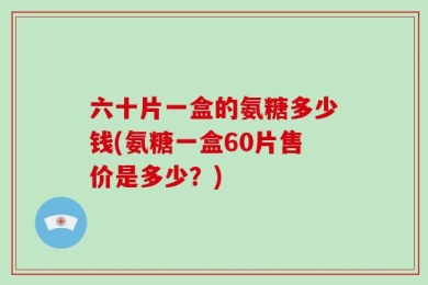 六十片一盒的氨糖多少钱(氨糖一盒60片售价是多少？)
