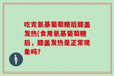 吃完氨基葡萄糖后膝盖发热(食用氨基葡萄糖后，膝盖发热是正常现象吗？