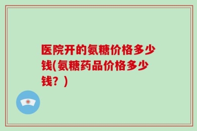 医院开的氨糖价格多少钱(氨糖药品价格多少钱？)