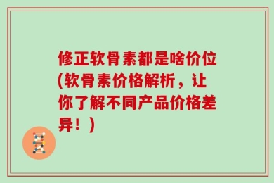 修正软骨素都是啥价位(软骨素价格解析，让你了解不同产品价格差异！)