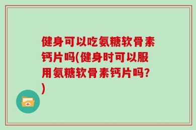健身可以吃氨糖软骨素钙片吗(健身时可以服用氨糖软骨素钙片吗？)