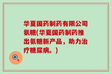 华夏国药制药有限公司氨糖(华夏国药制药推出氨糖新产品，助力治疗糖尿病。)
