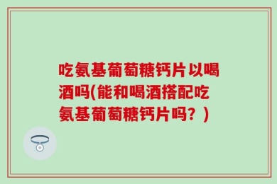 吃氨基葡萄糖钙片以喝酒吗(能和喝酒搭配吃氨基葡萄糖钙片吗？)