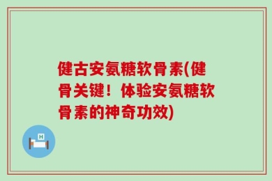 健古安氨糖软骨素(健骨关键！体验安氨糖软骨素的神奇功效)