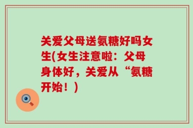 关爱父母送氨糖好吗女生(女生注意啦：父母身体好，关爱从“氨糖开始！)