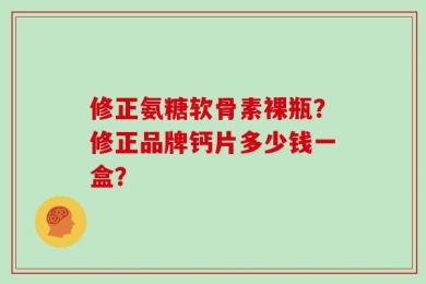 修正氨糖软骨素裸瓶？修正品牌钙片多少钱一盒？