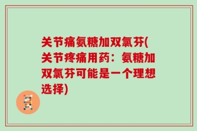 关节痛氨糖加双氯芬(关节疼痛用药：氨糖加双氯芬可能是一个理想选择)