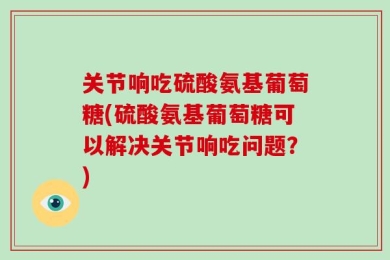 关节响吃硫酸氨基葡萄糖(硫酸氨基葡萄糖可以解决关节响吃问题？)