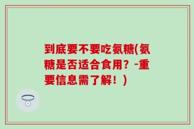 到底要不要吃氨糖(氨糖是否适合食用？-重要信息需了解！)