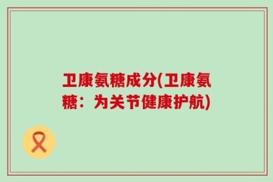 卫康氨糖成分(卫康氨糖：为关节健康护航)