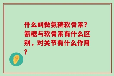 什么叫做氨糖软骨素？氨糖与软骨素有什么区别，对关节有什么作用？
