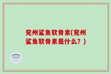 兖州鲨鱼软骨素(兖州鲨鱼软骨素是什么？)