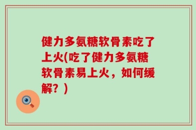 健力多氨糖软骨素吃了上火(吃了健力多氨糖软骨素易上火，如何缓解？)