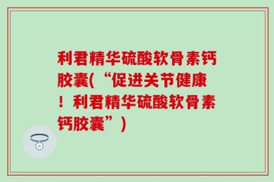 利君精华硫酸软骨素钙胶囊(“促进关节健康！利君精华硫酸软骨素钙胶囊”)