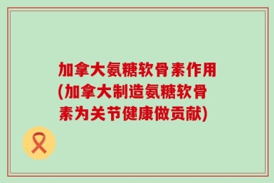 加拿大氨糖软骨素作用(加拿大制造氨糖软骨素为关节健康做贡献)