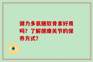 健力多氨糖软骨素好用吗？了解健康关节的保养方式？