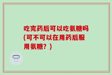 吃完药后可以吃氨糖吗(可不可以在用药后服用氨糖？)