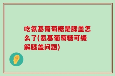 吃氨基葡萄糖是膝盖怎么了(氨基葡萄糖可缓解膝盖问题)