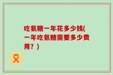 吃氨糖一年花多少钱(一年吃氨糖需要多少费用？)