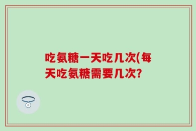 吃氨糖一天吃几次(每天吃氨糖需要几次？