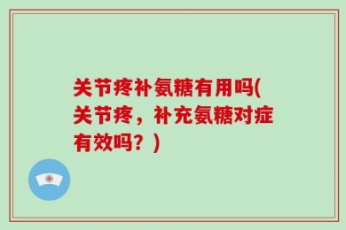 关节疼补氨糖有用吗(关节疼，补充氨糖对症有效吗？)