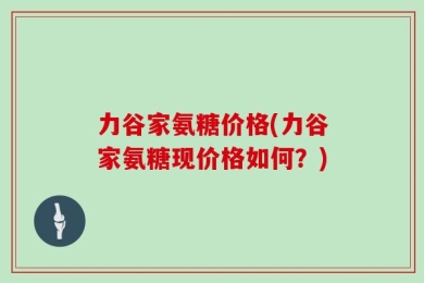 力谷家氨糖价格(力谷家氨糖现价格如何？)