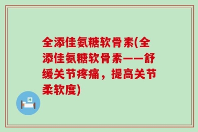 全添佳氨糖软骨素(全添佳氨糖软骨素——舒缓关节疼痛，提高关节柔软度)