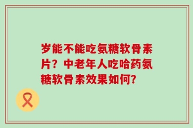 岁能不能吃氨糖软骨素片？中老年人吃哈药氨糖软骨素效果如何？