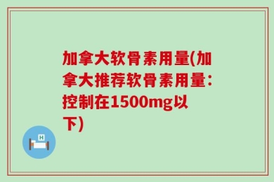 加拿大软骨素用量(加拿大推荐软骨素用量：控制在1500mg以下)