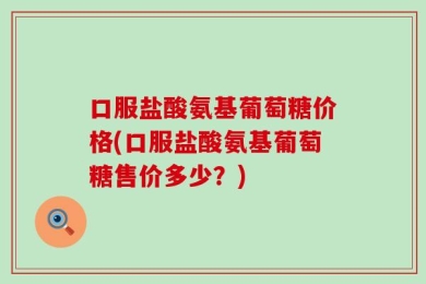 口服盐酸氨基葡萄糖价格(口服盐酸氨基葡萄糖售价多少？)
