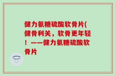 健力氨糖硫酸软骨片(健骨利关，软骨更年轻！——健力氨糖硫酸软骨片