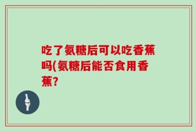吃了氨糖后可以吃香蕉吗(氨糖后能否食用香蕉？