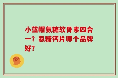 小蓝帽氨糖软骨素四合一？氨糖钙片哪个品牌好？