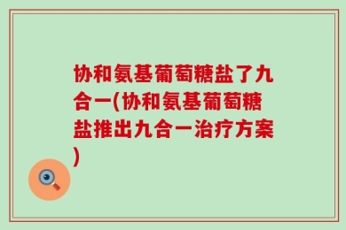 协和氨基葡萄糖盐了九合一(协和氨基葡萄糖盐推出九合一治疗方案)
