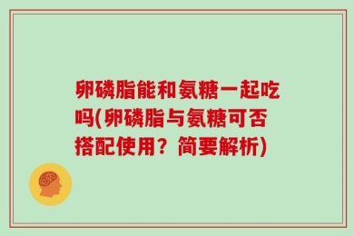 卵磷脂能和氨糖一起吃吗(卵磷脂与氨糖可否搭配使用？简要解析)