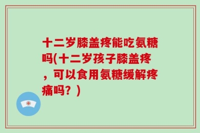 十二岁膝盖疼能吃氨糖吗(十二岁孩子膝盖疼，可以食用氨糖缓解疼痛吗？)