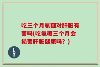 吃三个月氨糖对肝脏有害吗(吃氨糖三个月会损害肝脏健康吗？)