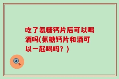 吃了氨糖钙片后可以喝酒吗(氨糖钙片和酒可以一起喝吗？)