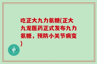 吃正大九力氨糖(正大九龙医药正式发布九力氨糖，预防小关节病变)