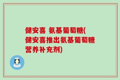 健安喜 氨基葡萄糖(健安喜推出氨基葡萄糖营养补充剂)